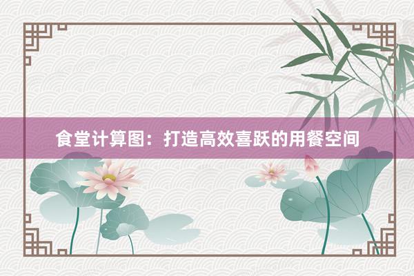 食堂计算图：打造高效喜跃的用餐空间
